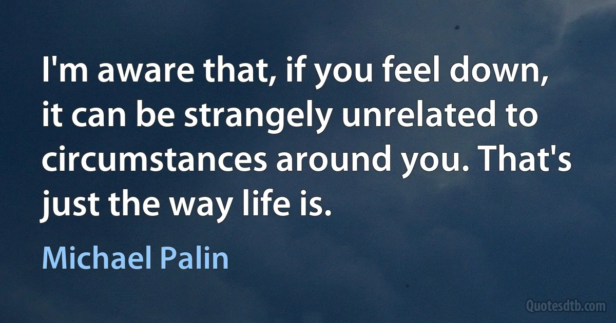 I'm aware that, if you feel down, it can be strangely unrelated to circumstances around you. That's just the way life is. (Michael Palin)