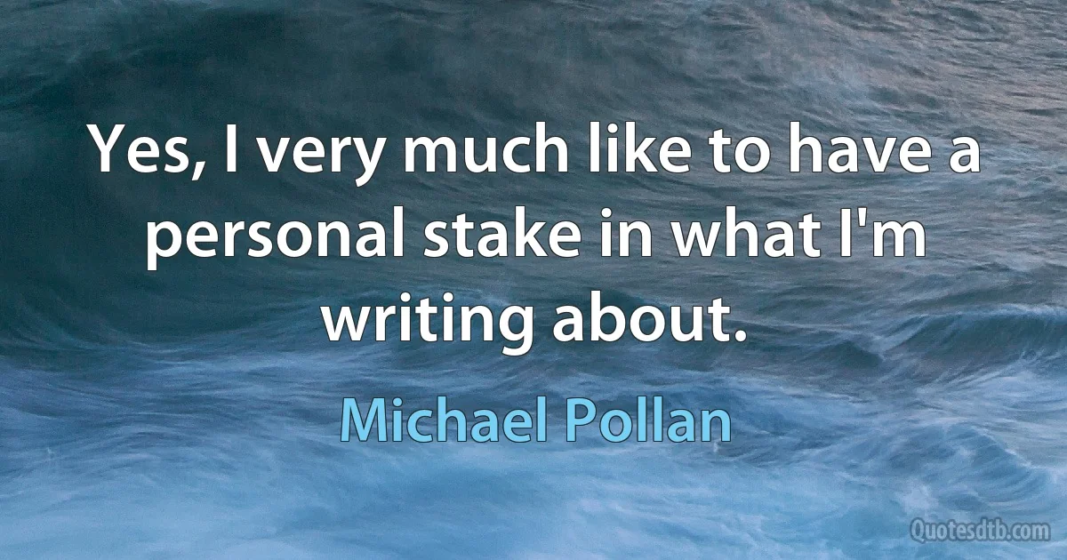 Yes, I very much like to have a personal stake in what I'm writing about. (Michael Pollan)