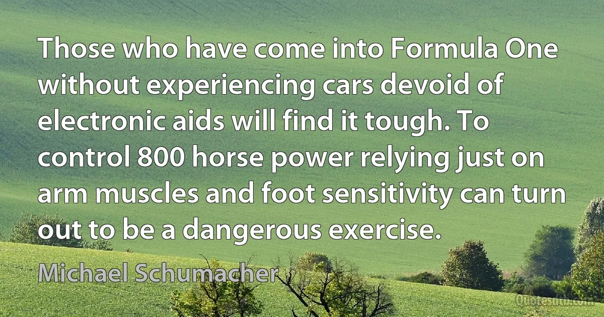 Those who have come into Formula One without experiencing cars devoid of electronic aids will find it tough. To control 800 horse power relying just on arm muscles and foot sensitivity can turn out to be a dangerous exercise. (Michael Schumacher)