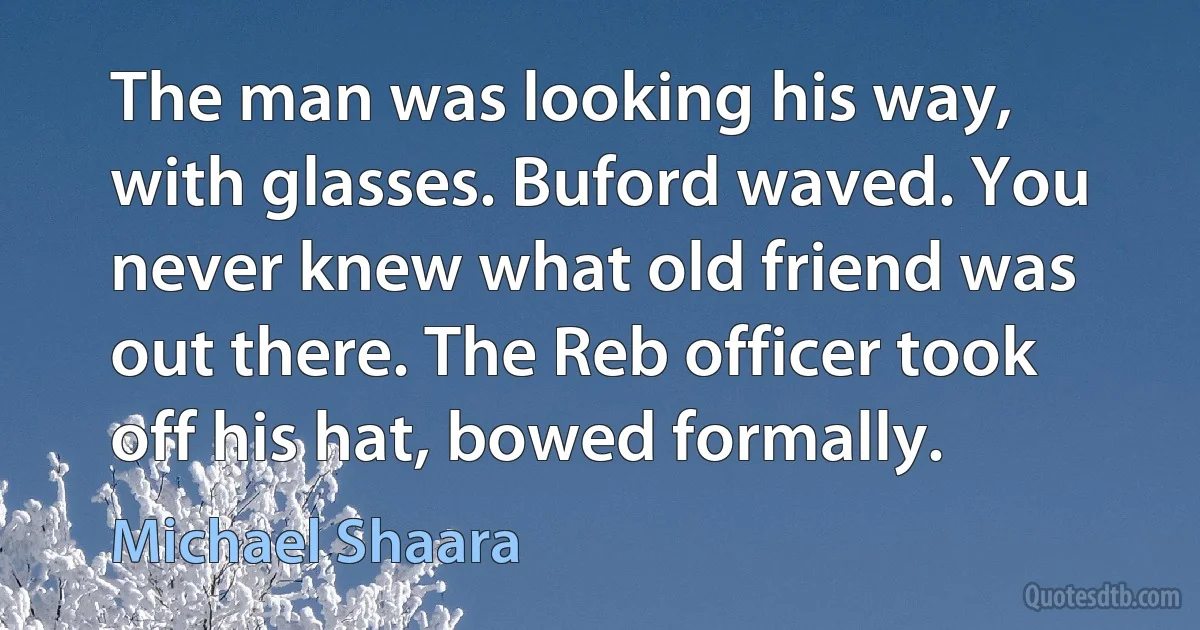 The man was looking his way, with glasses. Buford waved. You never knew what old friend was out there. The Reb officer took off his hat, bowed formally. (Michael Shaara)