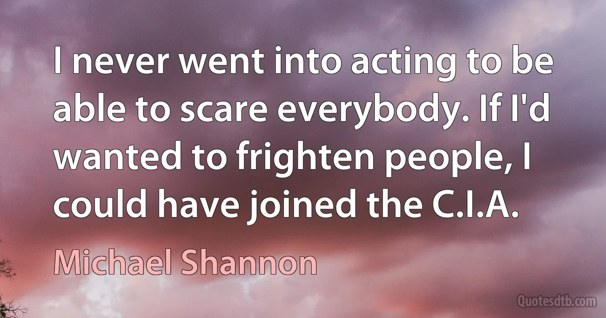 I never went into acting to be able to scare everybody. If I'd wanted to frighten people, I could have joined the C.I.A. (Michael Shannon)