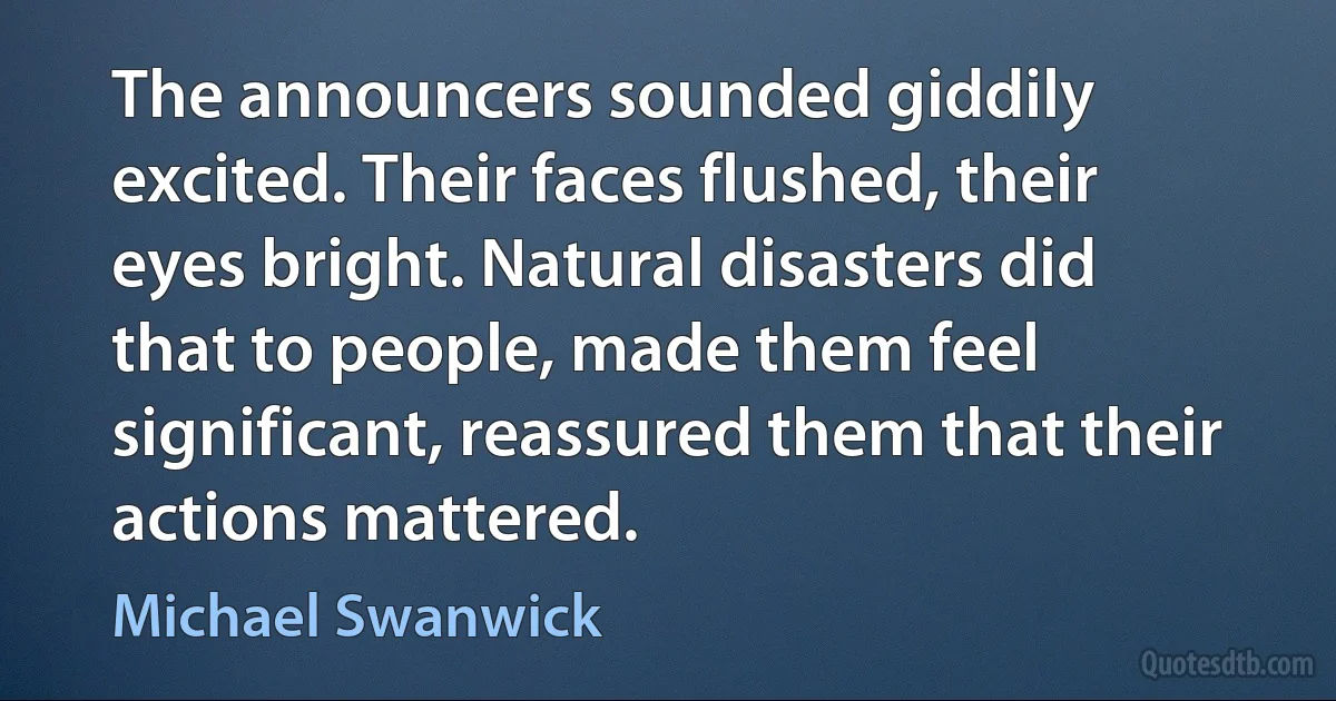 The announcers sounded giddily excited. Their faces flushed, their eyes bright. Natural disasters did that to people, made them feel significant, reassured them that their actions mattered. (Michael Swanwick)