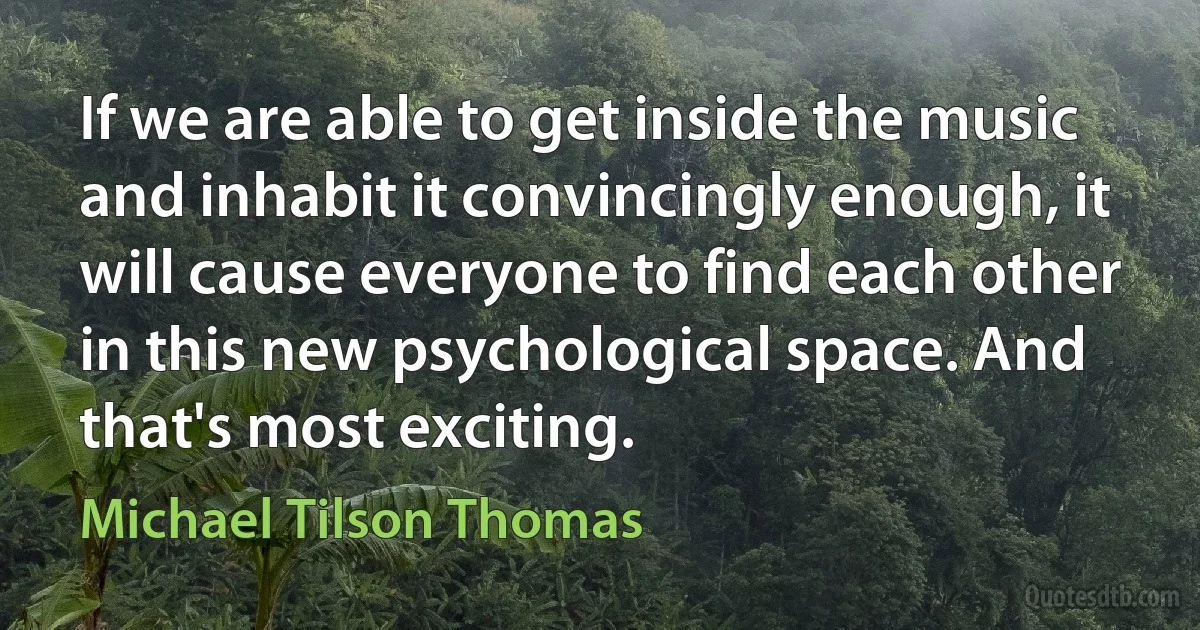 If we are able to get inside the music and inhabit it convincingly enough, it will cause everyone to find each other in this new psychological space. And that's most exciting. (Michael Tilson Thomas)