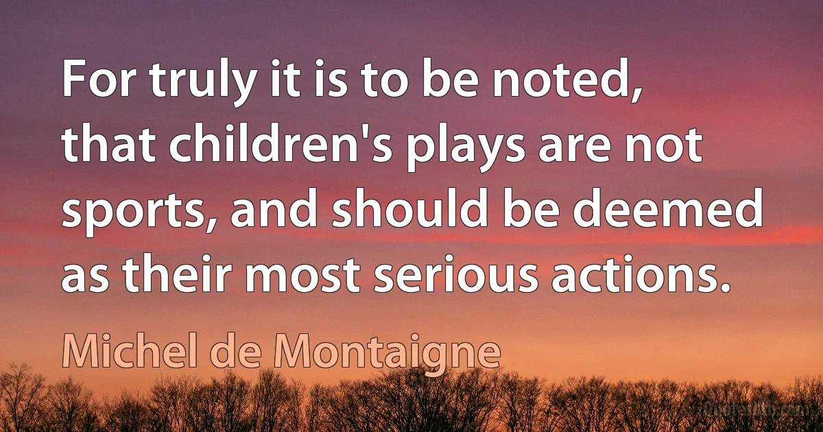 For truly it is to be noted, that children's plays are not sports, and should be deemed as their most serious actions. (Michel de Montaigne)