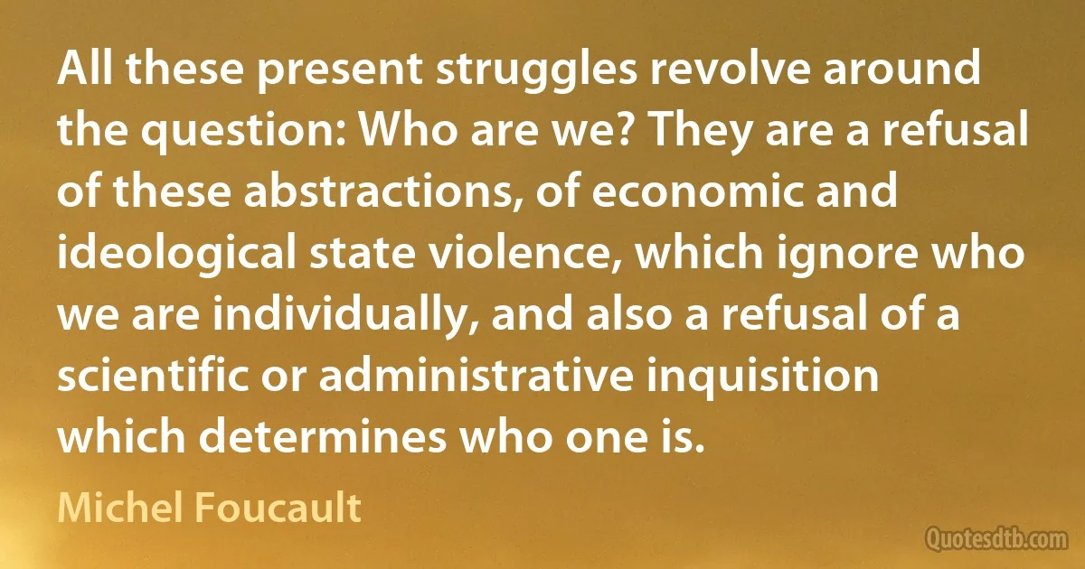 All these present struggles revolve around the question: Who are we? They are a refusal of these abstractions, of economic and ideological state violence, which ignore who we are individually, and also a refusal of a scientific or administrative inquisition which determines who one is. (Michel Foucault)