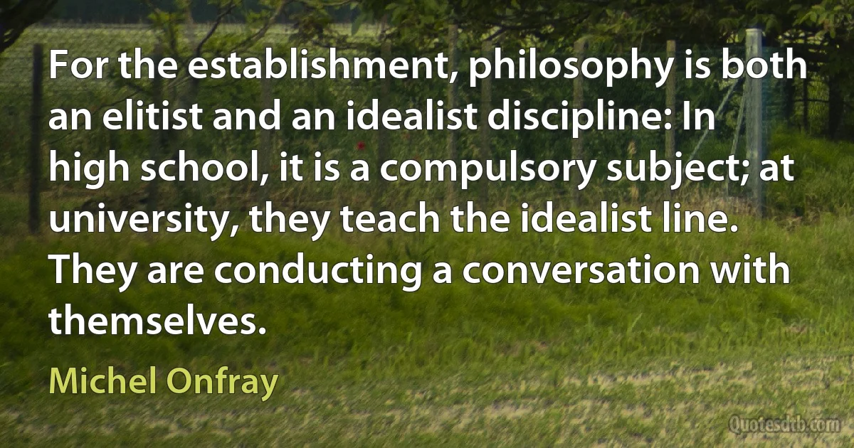 For the establishment, philosophy is both an elitist and an idealist discipline: In high school, it is a compulsory subject; at university, they teach the idealist line. They are conducting a conversation with themselves. (Michel Onfray)