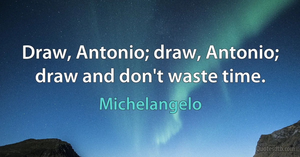 Draw, Antonio; draw, Antonio; draw and don't waste time. (Michelangelo)