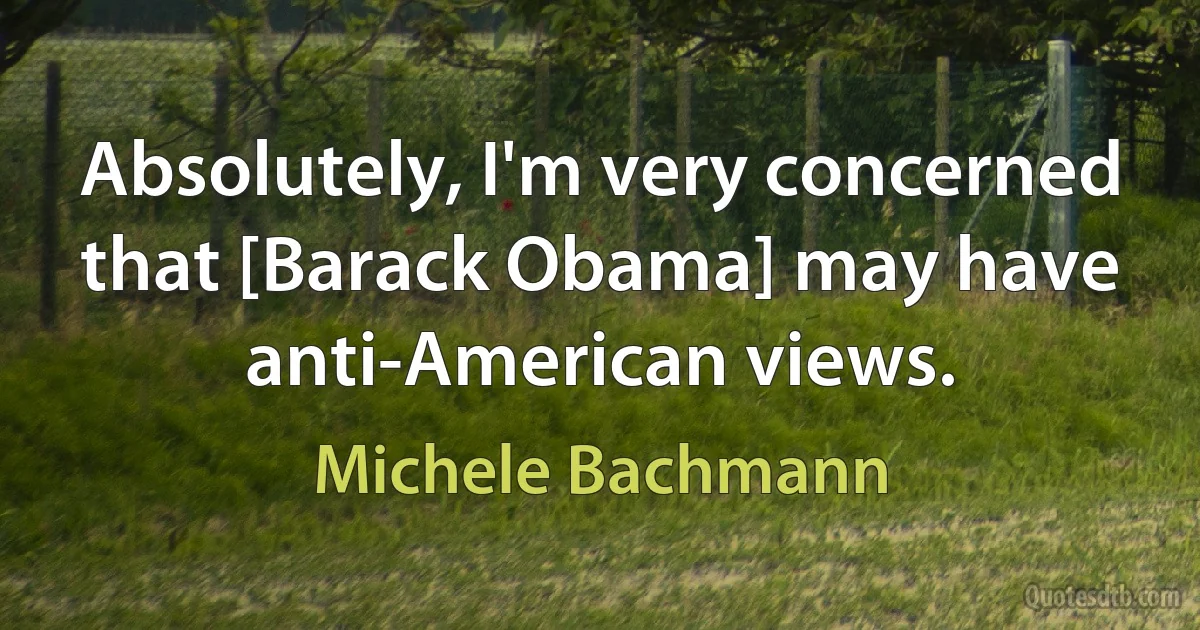 Absolutely, I'm very concerned that [Barack Obama] may have anti-American views. (Michele Bachmann)