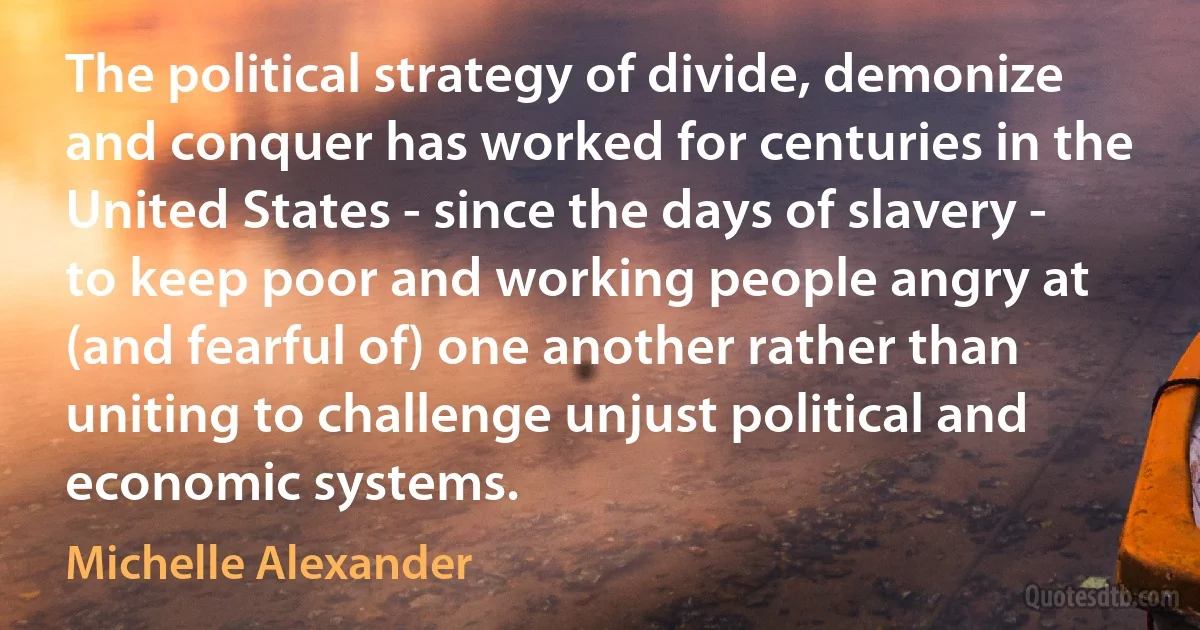 The political strategy of divide, demonize and conquer has worked for centuries in the United States - since the days of slavery - to keep poor and working people angry at (and fearful of) one another rather than uniting to challenge unjust political and economic systems. (Michelle Alexander)