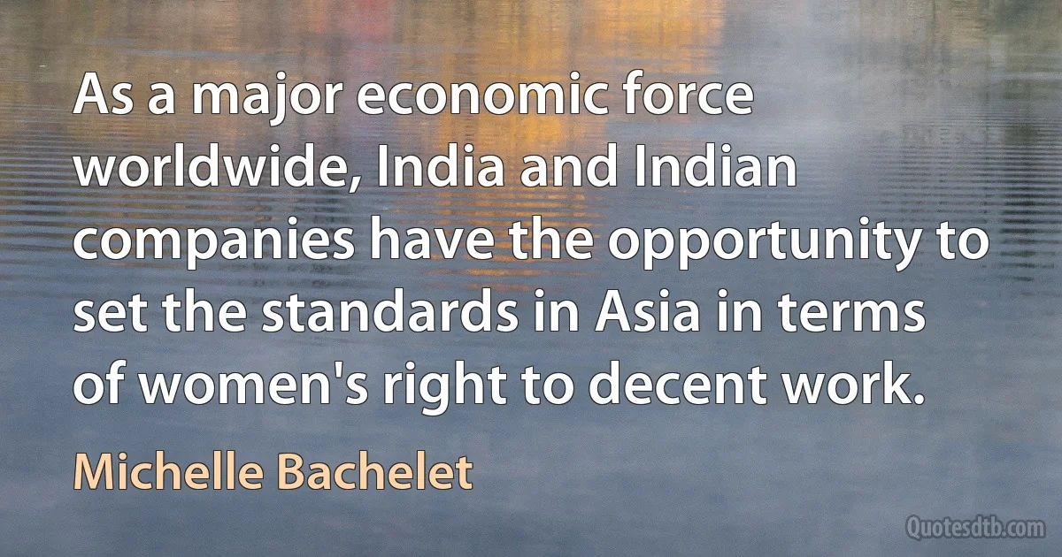 As a major economic force worldwide, India and Indian companies have the opportunity to set the standards in Asia in terms of women's right to decent work. (Michelle Bachelet)