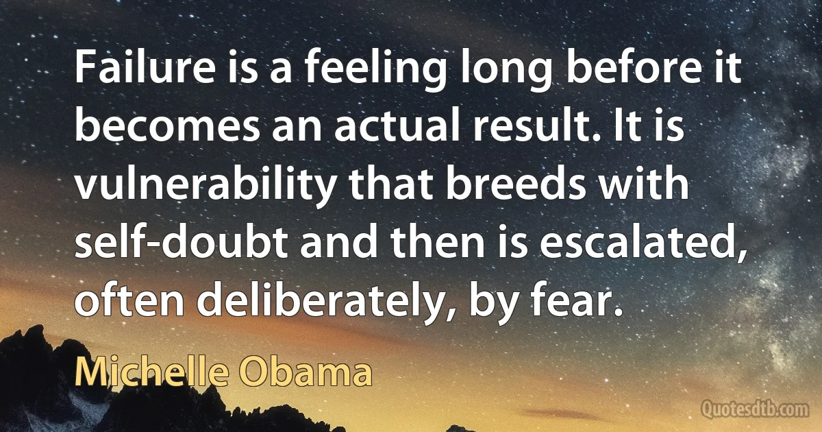 Failure is a feeling long before it becomes an actual result. It is vulnerability that breeds with self-doubt and then is escalated, often deliberately, by fear. (Michelle Obama)