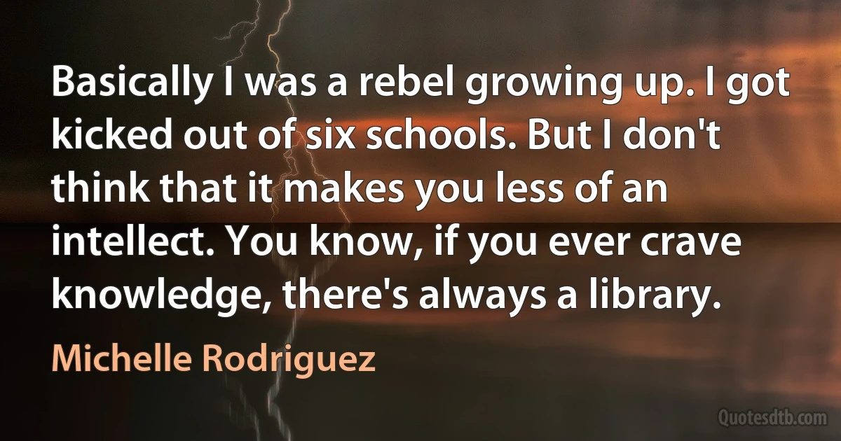 Basically I was a rebel growing up. I got kicked out of six schools. But I don't think that it makes you less of an intellect. You know, if you ever crave knowledge, there's always a library. (Michelle Rodriguez)