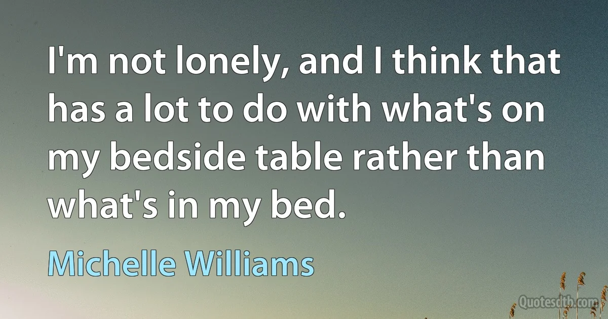 I'm not lonely, and I think that has a lot to do with what's on my bedside table rather than what's in my bed. (Michelle Williams)