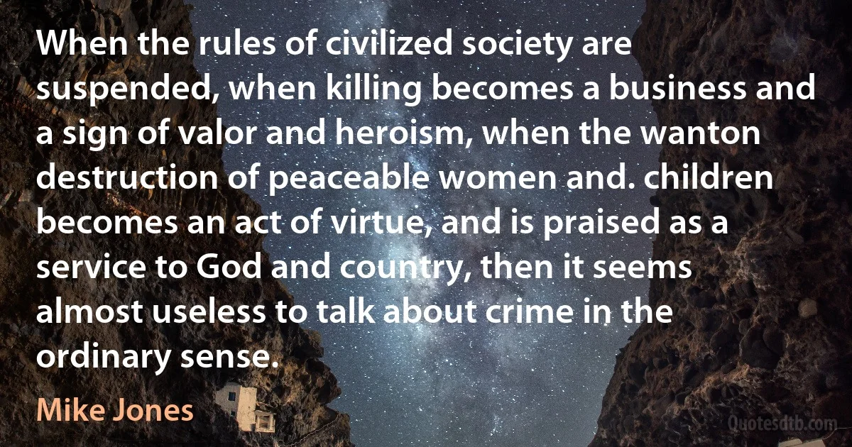 When the rules of civilized society are suspended, when killing becomes a business and a sign of valor and heroism, when the wanton destruction of peaceable women and. children becomes an act of virtue, and is praised as a service to God and country, then it seems almost useless to talk about crime in the ordinary sense. (Mike Jones)