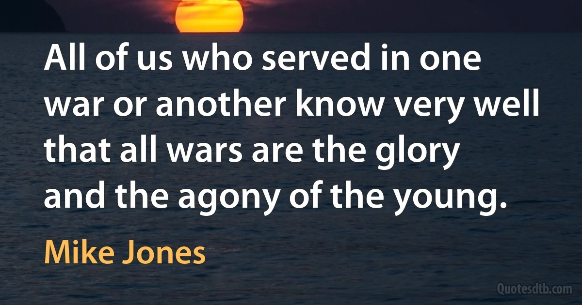 All of us who served in one war or another know very well that all wars are the glory and the agony of the young. (Mike Jones)