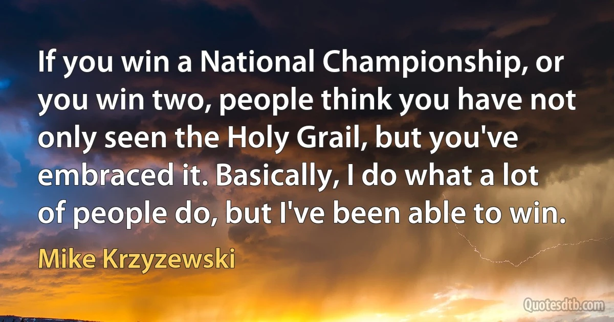 If you win a National Championship, or you win two, people think you have not only seen the Holy Grail, but you've embraced it. Basically, I do what a lot of people do, but I've been able to win. (Mike Krzyzewski)