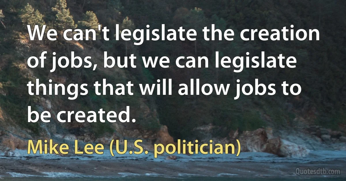 We can't legislate the creation of jobs, but we can legislate things that will allow jobs to be created. (Mike Lee (U.S. politician))