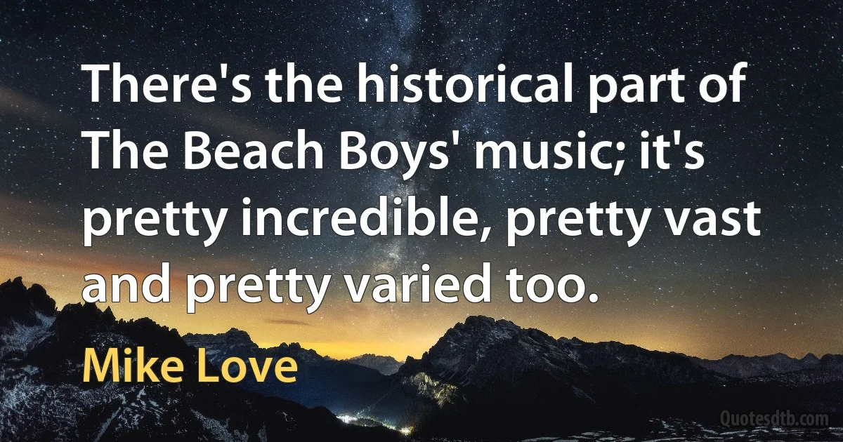 There's the historical part of The Beach Boys' music; it's pretty incredible, pretty vast and pretty varied too. (Mike Love)