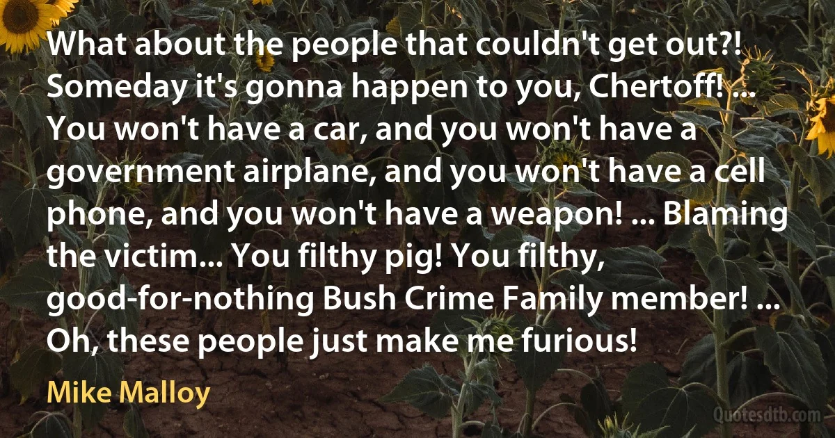 What about the people that couldn't get out?! Someday it's gonna happen to you, Chertoff! ... You won't have a car, and you won't have a government airplane, and you won't have a cell phone, and you won't have a weapon! ... Blaming the victim... You filthy pig! You filthy, good-for-nothing Bush Crime Family member! ... Oh, these people just make me furious! (Mike Malloy)