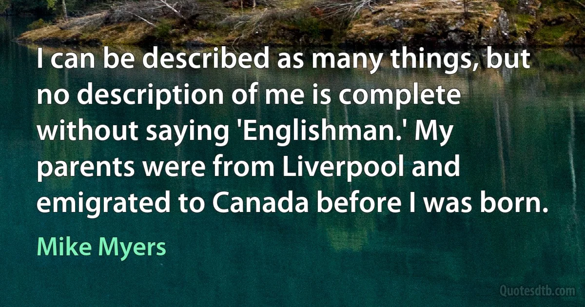 I can be described as many things, but no description of me is complete without saying 'Englishman.' My parents were from Liverpool and emigrated to Canada before I was born. (Mike Myers)