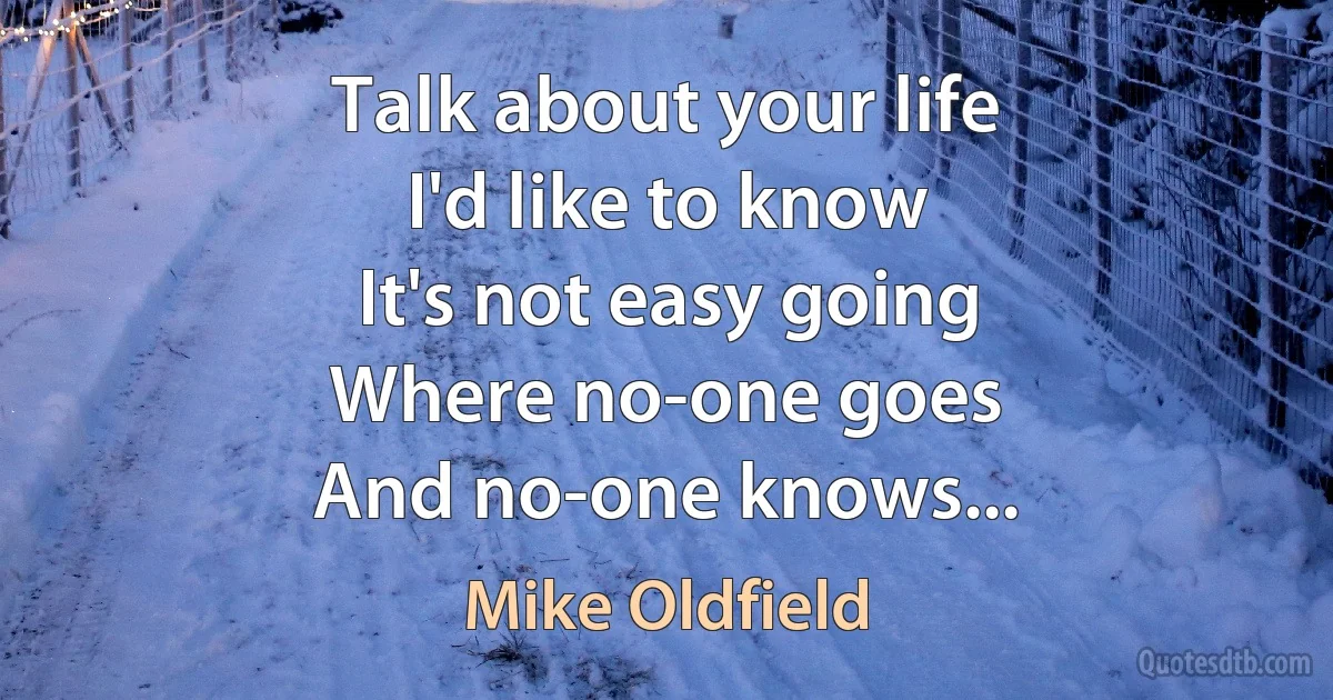 Talk about your life
I'd like to know
It's not easy going
Where no-one goes
And no-one knows... (Mike Oldfield)