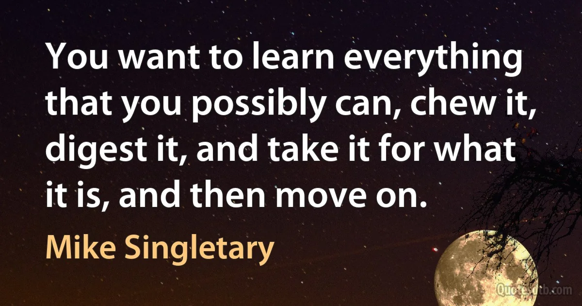 You want to learn everything that you possibly can, chew it, digest it, and take it for what it is, and then move on. (Mike Singletary)