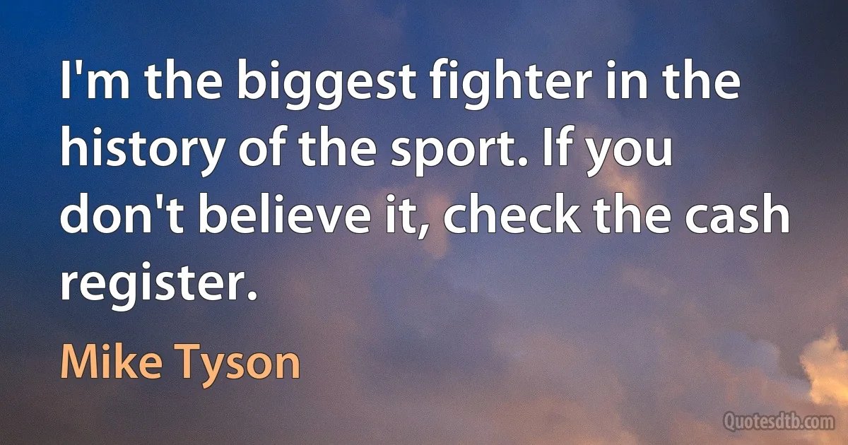 I'm the biggest fighter in the history of the sport. If you don't believe it, check the cash register. (Mike Tyson)