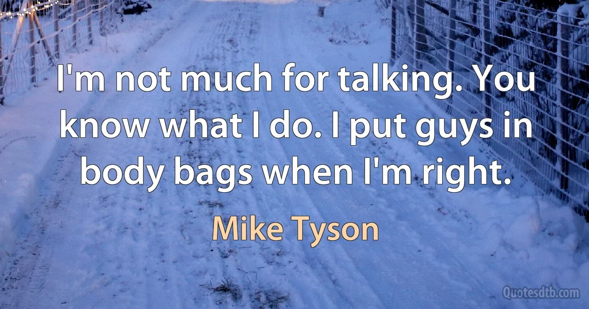 I'm not much for talking. You know what I do. I put guys in body bags when I'm right. (Mike Tyson)