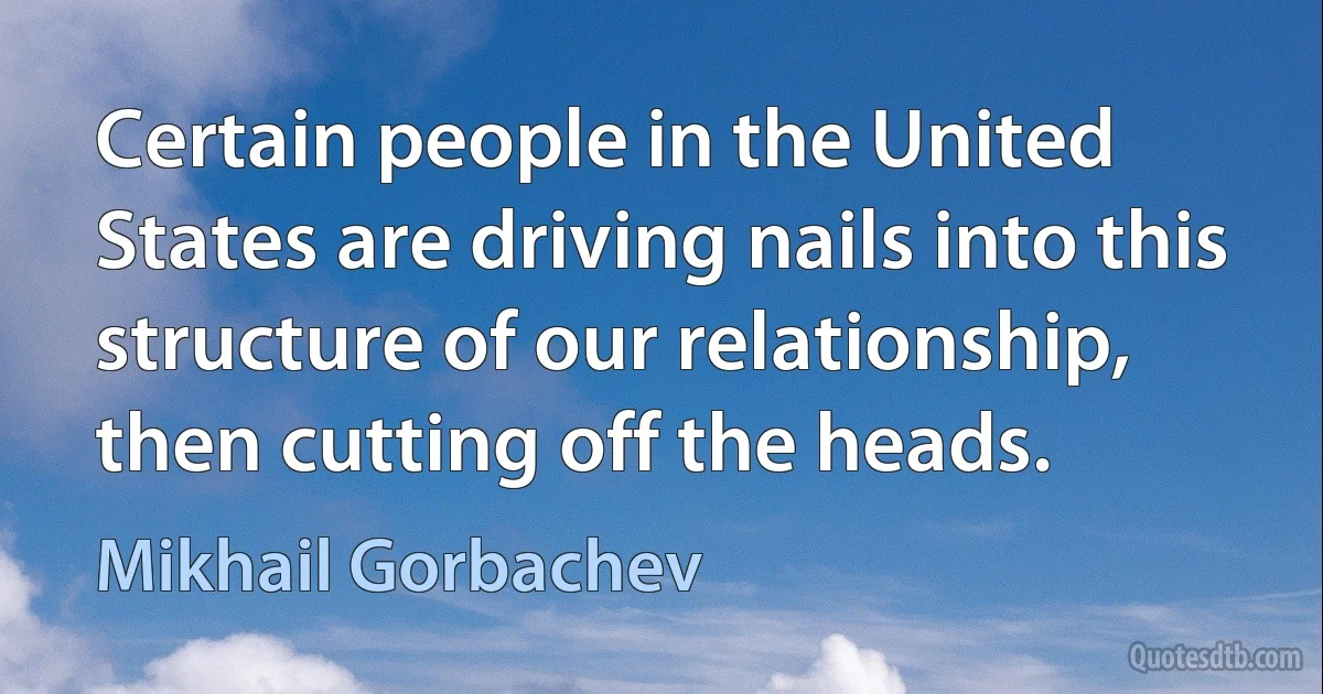 Certain people in the United States are driving nails into this structure of our relationship, then cutting off the heads. (Mikhail Gorbachev)