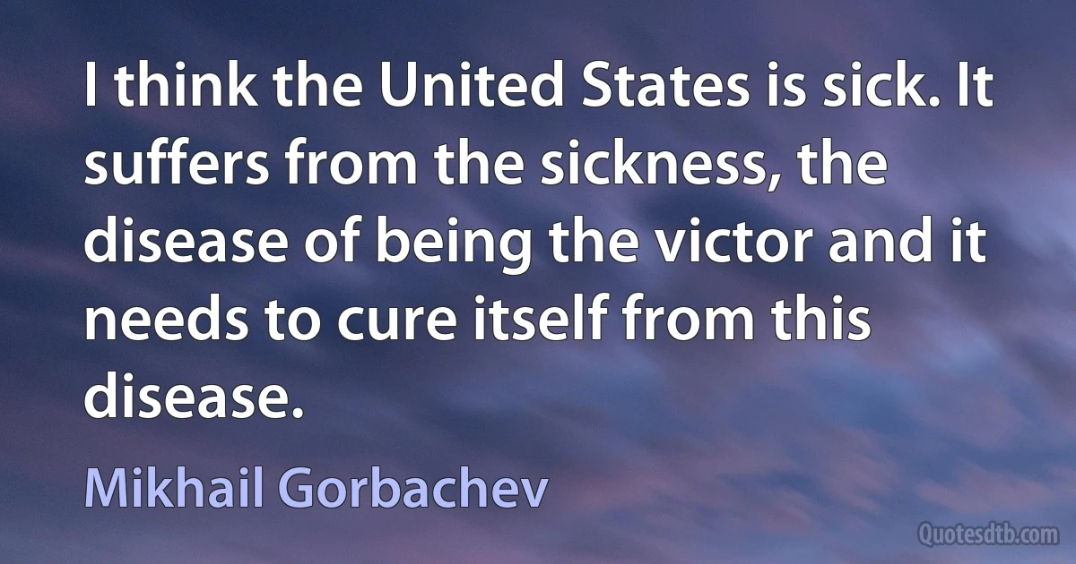 I think the United States is sick. It suffers from the sickness, the disease of being the victor and it needs to cure itself from this disease. (Mikhail Gorbachev)