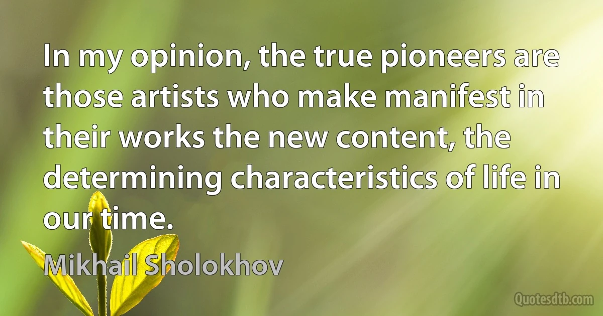 In my opinion, the true pioneers are those artists who make manifest in their works the new content, the determining characteristics of life in our time. (Mikhail Sholokhov)