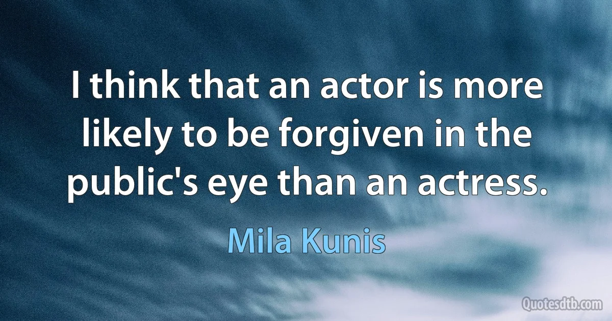 I think that an actor is more likely to be forgiven in the public's eye than an actress. (Mila Kunis)