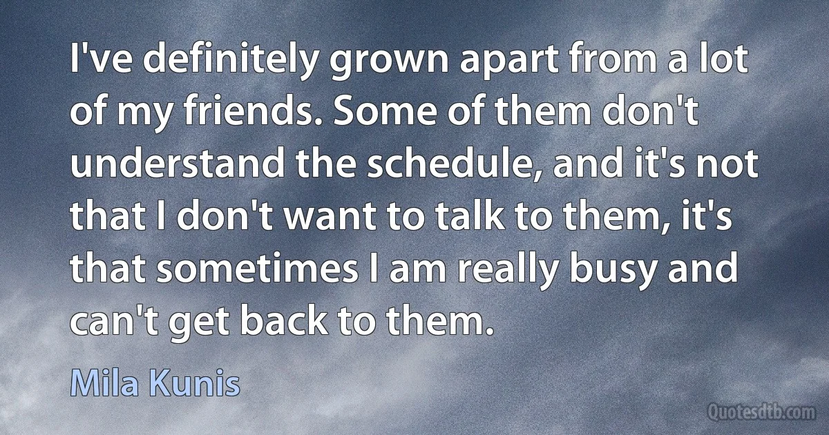 I've definitely grown apart from a lot of my friends. Some of them don't understand the schedule, and it's not that I don't want to talk to them, it's that sometimes I am really busy and can't get back to them. (Mila Kunis)