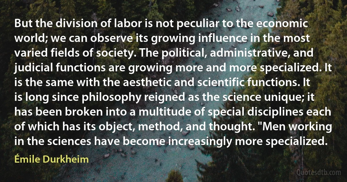 But the division of labor is not peculiar to the economic world; we can observe its growing influence in the most varied fields of society. The political, administrative, and judicial functions are growing more and more specialized. It is the same with the aesthetic and scientific functions. It is long since philosophy reigned as the science unique; it has been broken into a multitude of special disciplines each of which has its object, method, and thought. "Men working in the sciences have become increasingly more specialized. (Émile Durkheim)