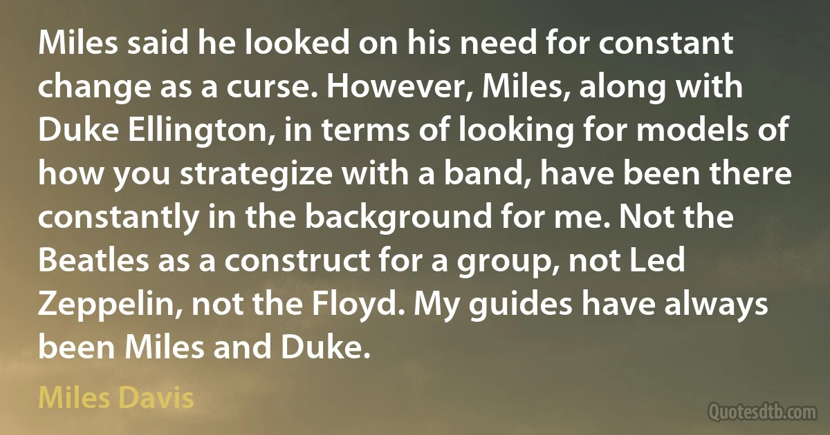 Miles said he looked on his need for constant change as a curse. However, Miles, along with Duke Ellington, in terms of looking for models of how you strategize with a band, have been there constantly in the background for me. Not the Beatles as a construct for a group, not Led Zeppelin, not the Floyd. My guides have always been Miles and Duke. (Miles Davis)