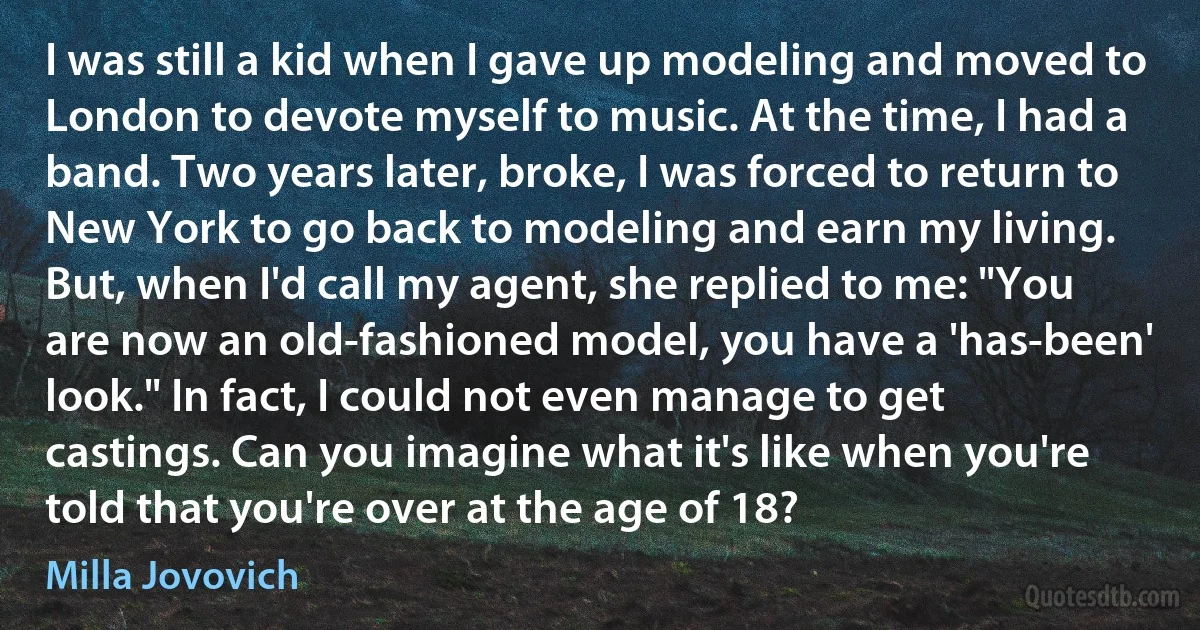 I was still a kid when I gave up modeling and moved to London to devote myself to music. At the time, I had a band. Two years later, broke, I was forced to return to New York to go back to modeling and earn my living. But, when I'd call my agent, she replied to me: "You are now an old-fashioned model, you have a 'has-been' look." In fact, I could not even manage to get castings. Can you imagine what it's like when you're told that you're over at the age of 18? (Milla Jovovich)