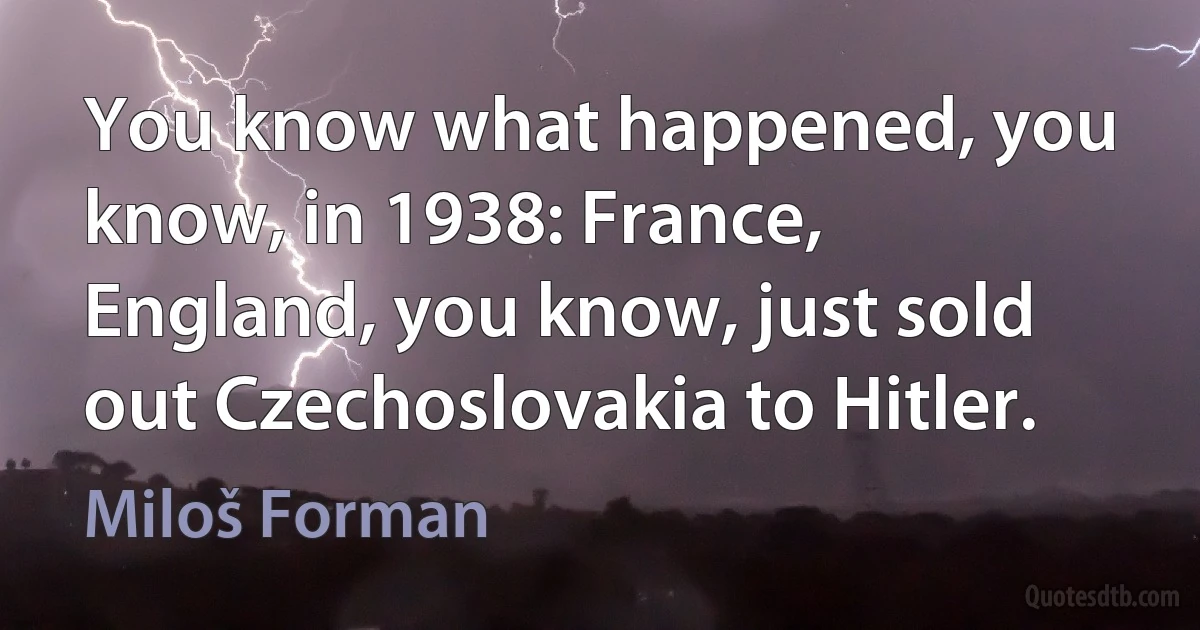 You know what happened, you know, in 1938: France, England, you know, just sold out Czechoslovakia to Hitler. (Miloš Forman)