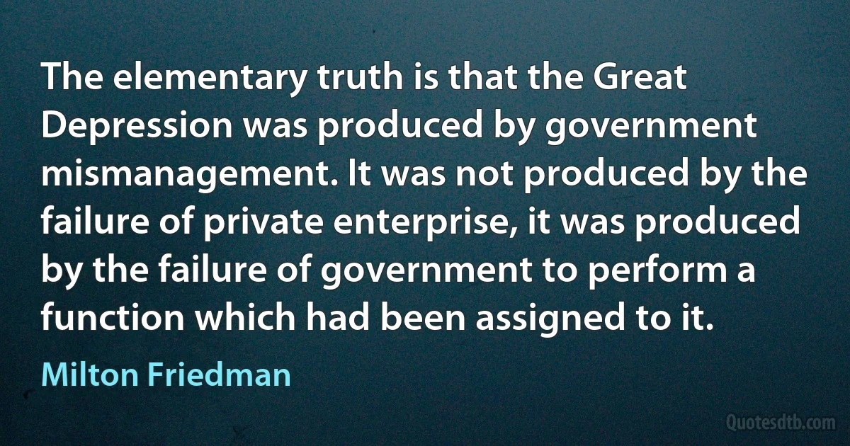 The elementary truth is that the Great Depression was produced by government mismanagement. It was not produced by the failure of private enterprise, it was produced by the failure of government to perform a function which had been assigned to it. (Milton Friedman)