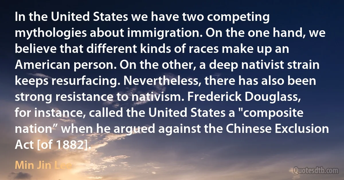 In the United States we have two competing mythologies about immigration. On the one hand, we believe that different kinds of races make up an American person. On the other, a deep nativist strain keeps resurfacing. Nevertheless, there has also been strong resistance to nativism. Frederick Douglass, for instance, called the United States a "composite nation” when he argued against the Chinese Exclusion Act [of 1882]. (Min Jin Lee)