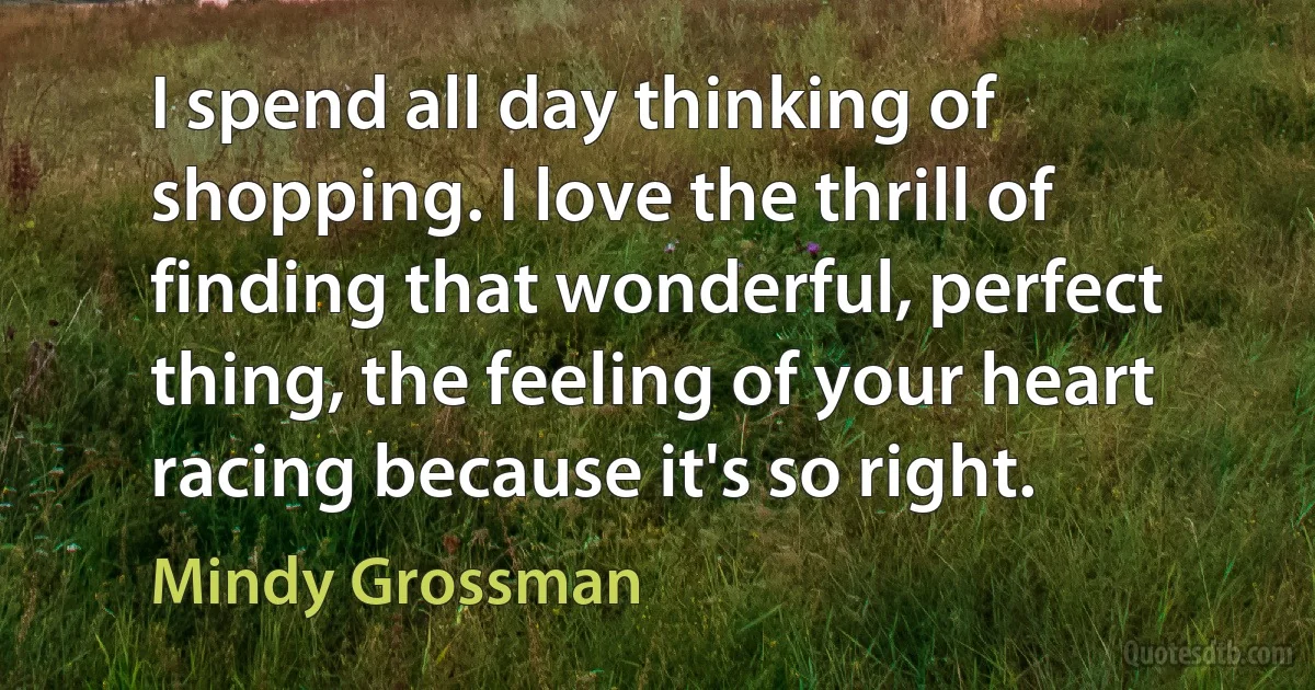 I spend all day thinking of shopping. I love the thrill of finding that wonderful, perfect thing, the feeling of your heart racing because it's so right. (Mindy Grossman)