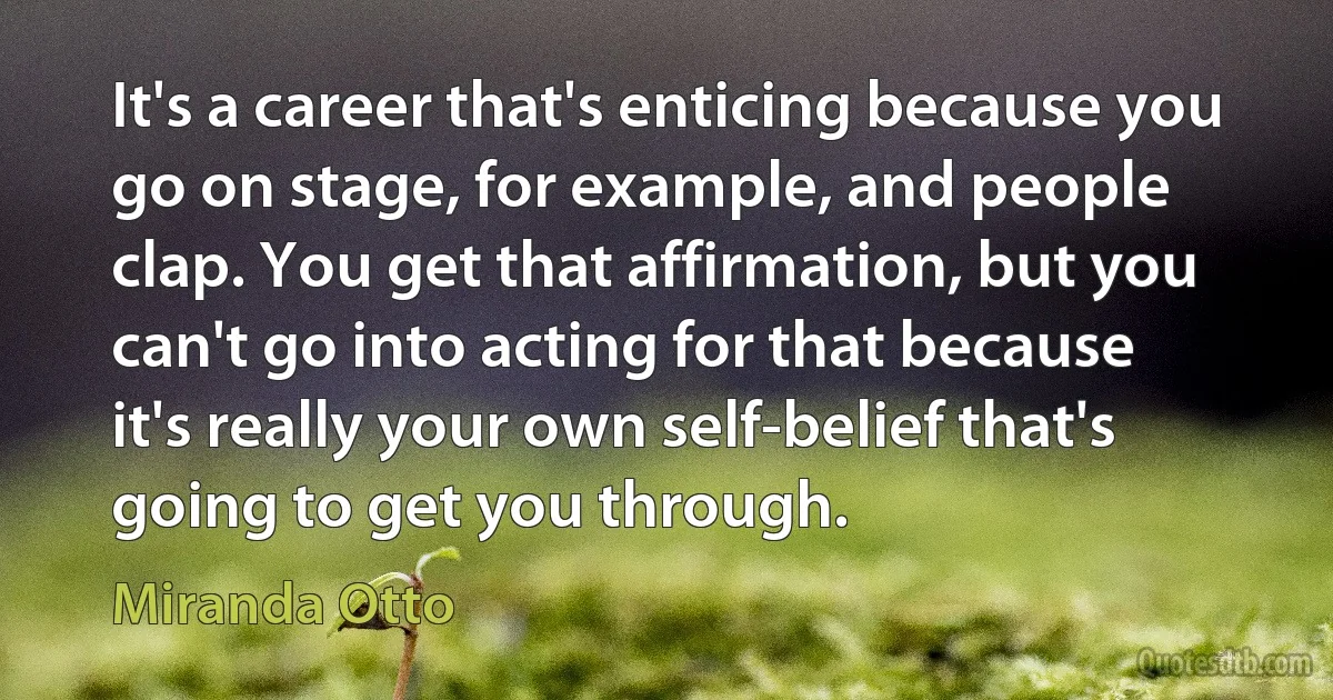 It's a career that's enticing because you go on stage, for example, and people clap. You get that affirmation, but you can't go into acting for that because it's really your own self-belief that's going to get you through. (Miranda Otto)