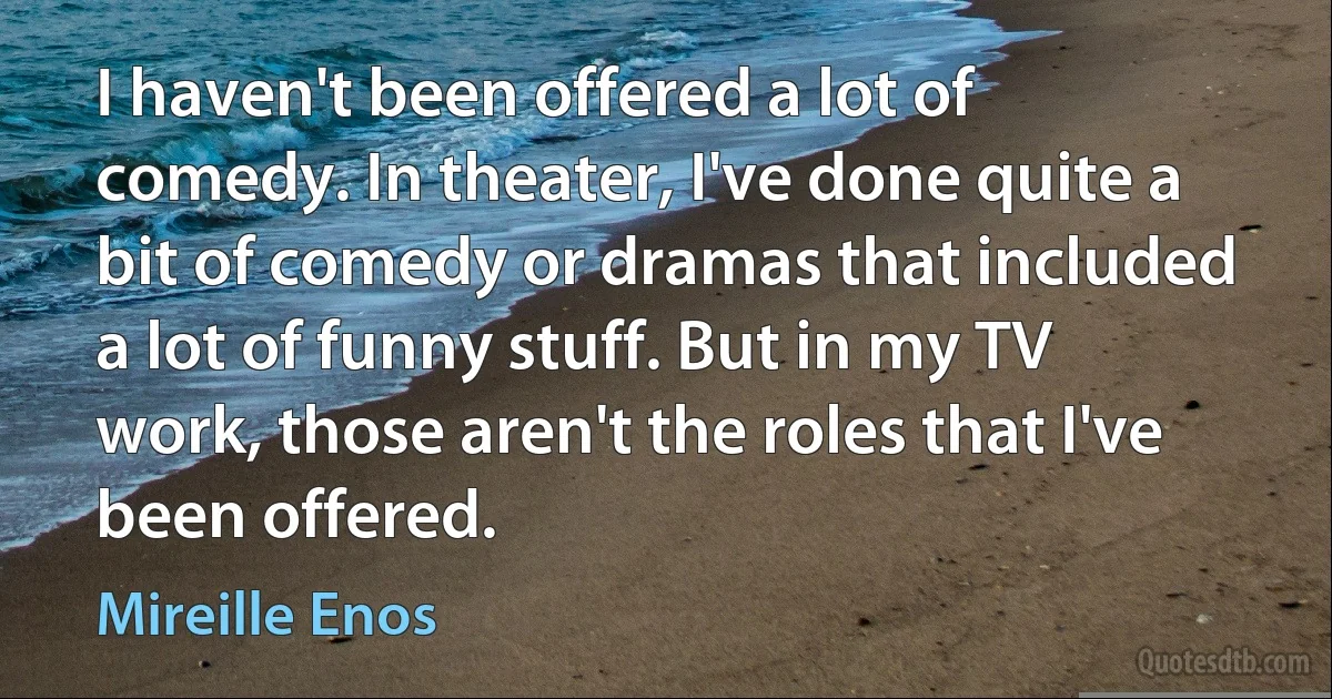 I haven't been offered a lot of comedy. In theater, I've done quite a bit of comedy or dramas that included a lot of funny stuff. But in my TV work, those aren't the roles that I've been offered. (Mireille Enos)