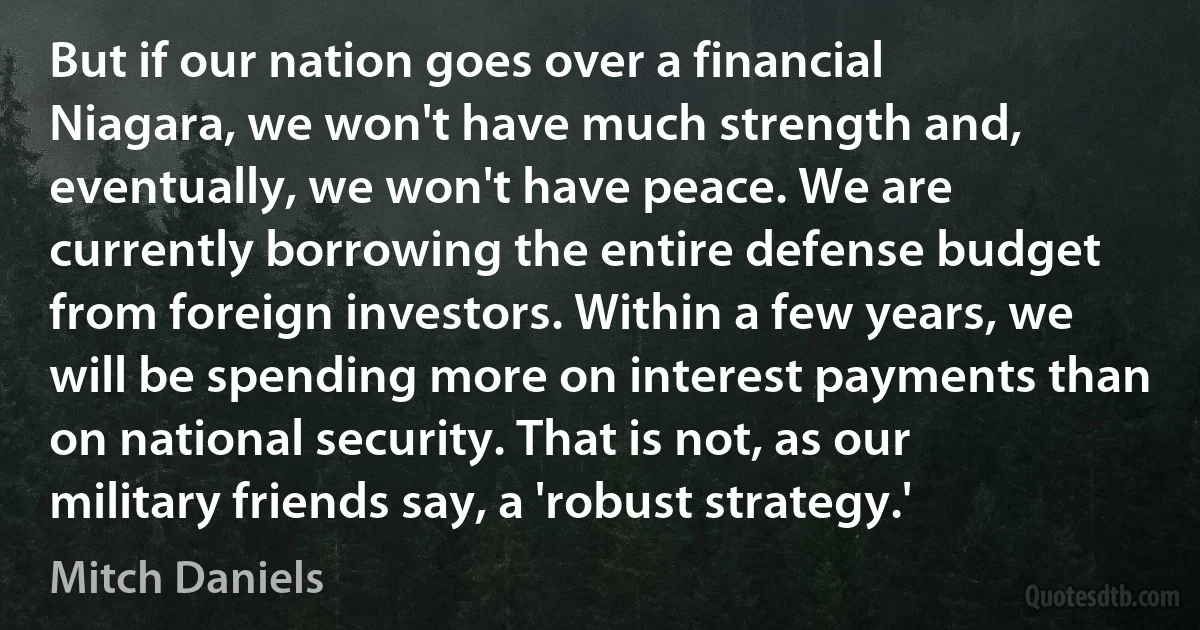 But if our nation goes over a financial Niagara, we won't have much strength and, eventually, we won't have peace. We are currently borrowing the entire defense budget from foreign investors. Within a few years, we will be spending more on interest payments than on national security. That is not, as our military friends say, a 'robust strategy.' (Mitch Daniels)