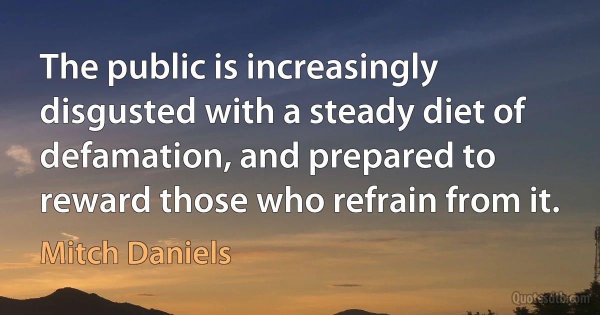 The public is increasingly disgusted with a steady diet of defamation, and prepared to reward those who refrain from it. (Mitch Daniels)