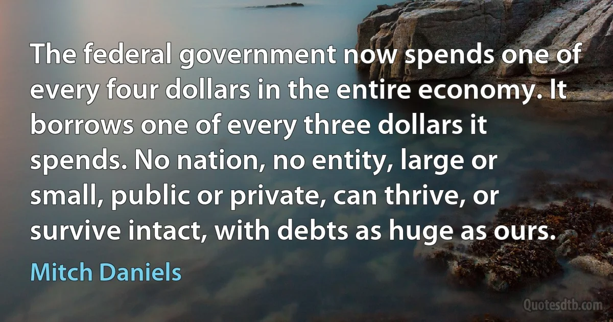 The federal government now spends one of every four dollars in the entire economy. It borrows one of every three dollars it spends. No nation, no entity, large or small, public or private, can thrive, or survive intact, with debts as huge as ours. (Mitch Daniels)