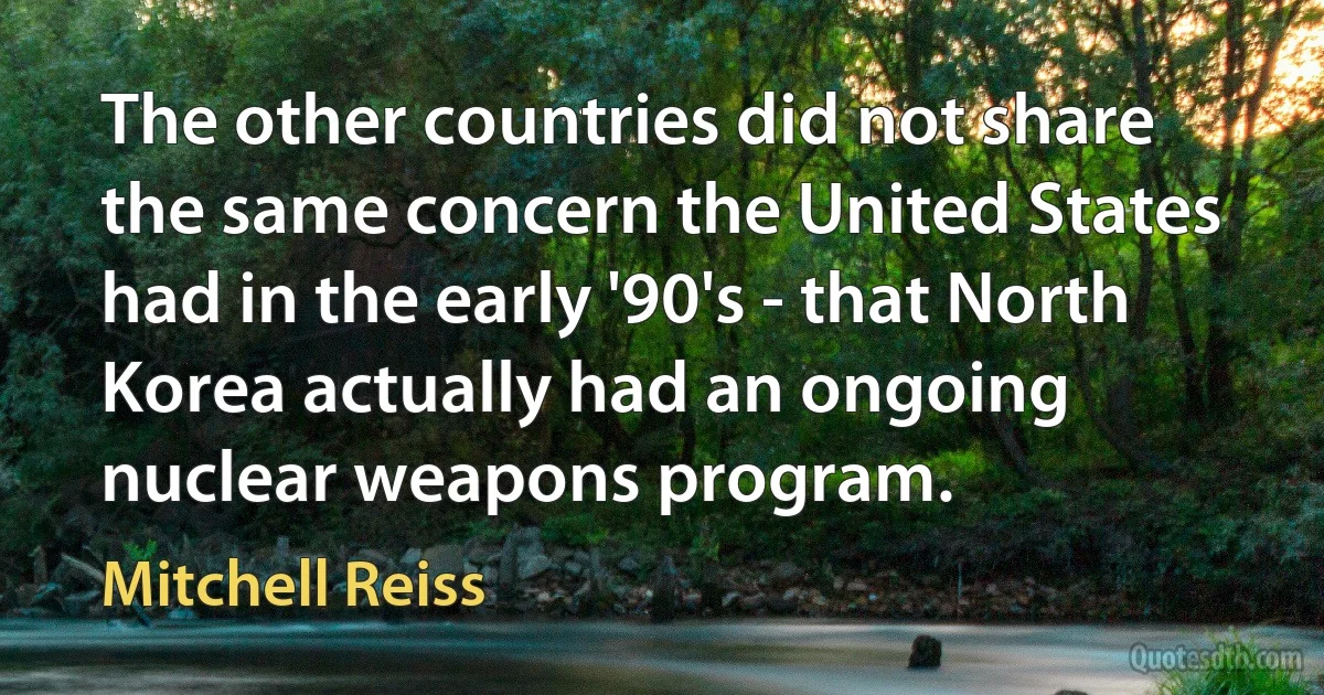 The other countries did not share the same concern the United States had in the early '90's - that North Korea actually had an ongoing nuclear weapons program. (Mitchell Reiss)