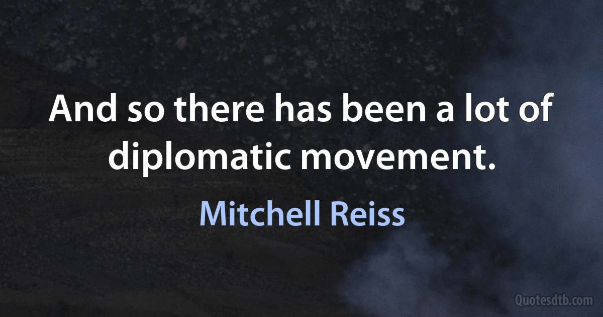 And so there has been a lot of diplomatic movement. (Mitchell Reiss)