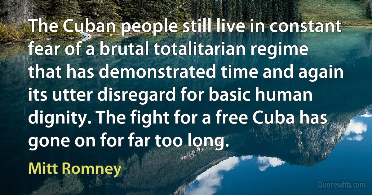 The Cuban people still live in constant fear of a brutal totalitarian regime that has demonstrated time and again its utter disregard for basic human dignity. The fight for a free Cuba has gone on for far too long. (Mitt Romney)