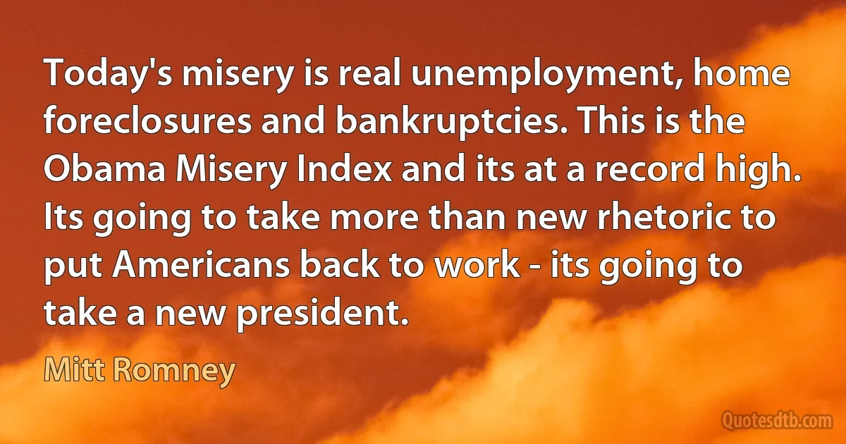 Today's misery is real unemployment, home foreclosures and bankruptcies. This is the Obama Misery Index and its at a record high. Its going to take more than new rhetoric to put Americans back to work - its going to take a new president. (Mitt Romney)