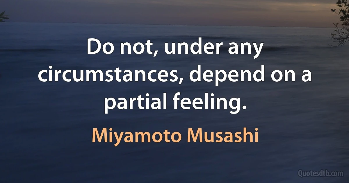 Do not, under any circumstances, depend on a partial feeling. (Miyamoto Musashi)